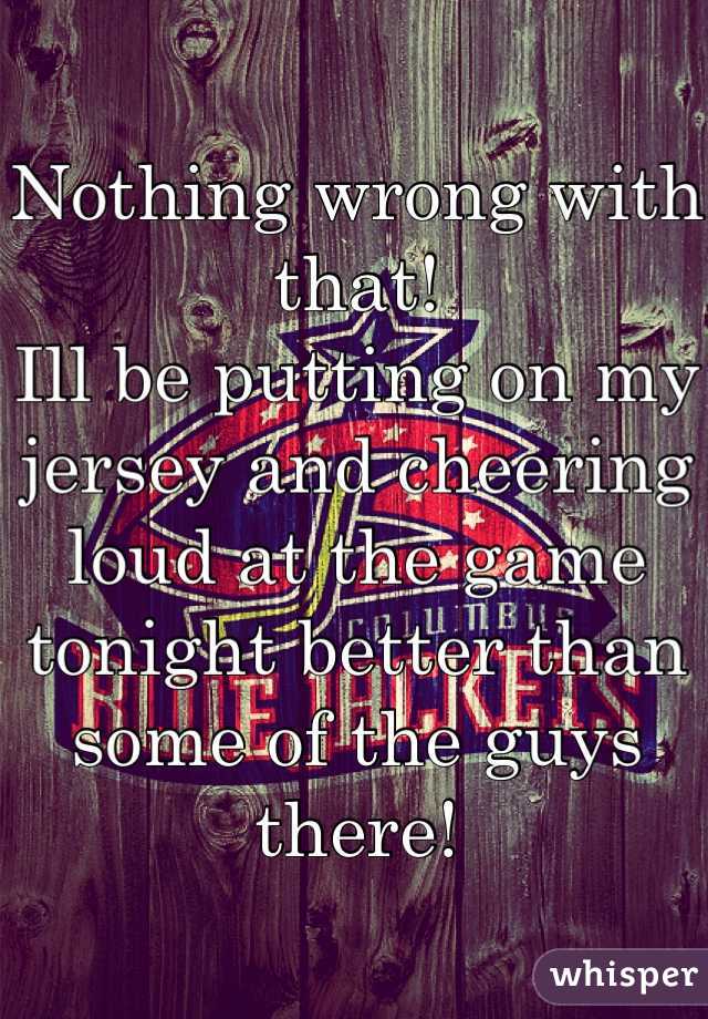 Nothing wrong with that! 
Ill be putting on my jersey and cheering loud at the game tonight better than some of the guys there!