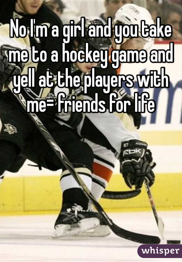 No I'm a girl and you take me to a hockey game and yell at the players with me= friends for life