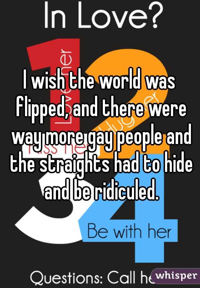 I wish the world was flipped, and there were way more gay people and the straights had to hide and be ridiculed.