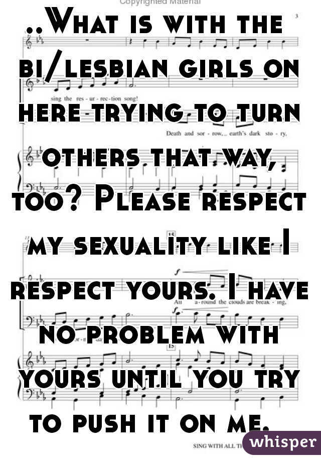 ..What is with the bi/lesbian girls on here trying to turn others that way, too? Please respect my sexuality like I respect yours. I have no problem with yours until you try to push it on me.  