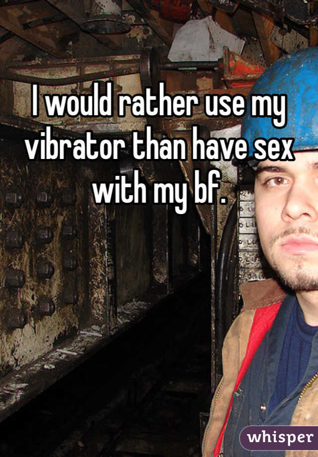 I would rather use my vibrator than have sex with my bf. 