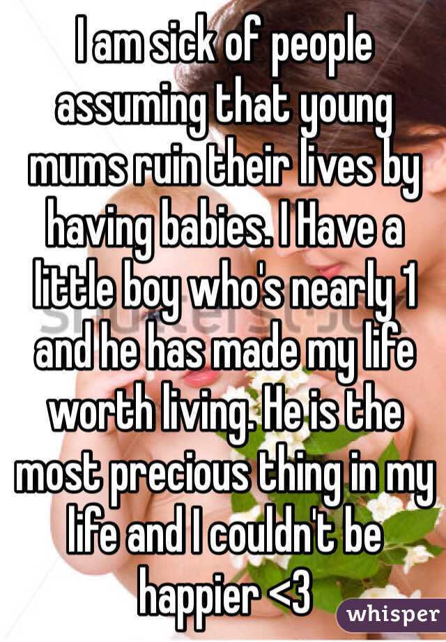 I am sick of people assuming that young mums ruin their lives by having babies. I Have a little boy who's nearly 1 and he has made my life worth living. He is the most precious thing in my life and I couldn't be happier <3
