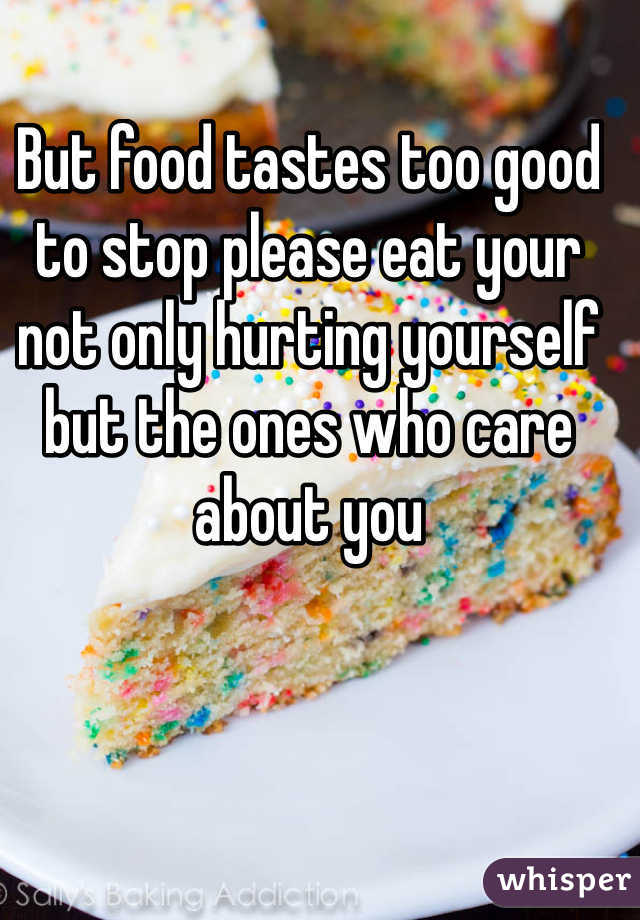 But food tastes too good to stop please eat your not only hurting yourself but the ones who care about you