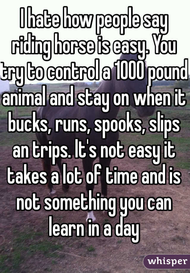 I hate how people say riding horse is easy. You try to control a 1000 pound animal and stay on when it bucks, runs, spooks, slips an trips. It's not easy it takes a lot of time and is not something you can learn in a day