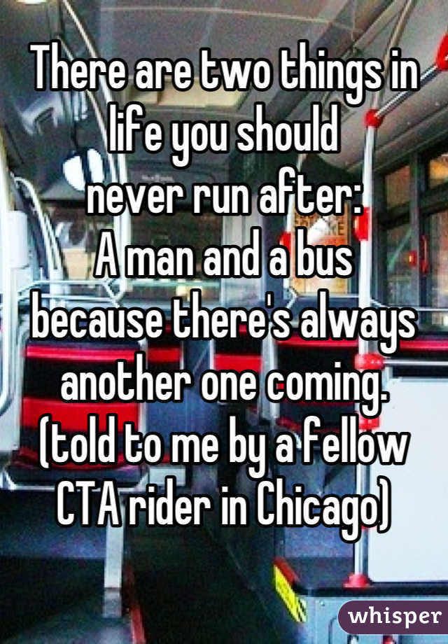 There are two things in life you should 
never run after:
A man and a bus
because there's always another one coming.
(told to me by a fellow CTA rider in Chicago)

