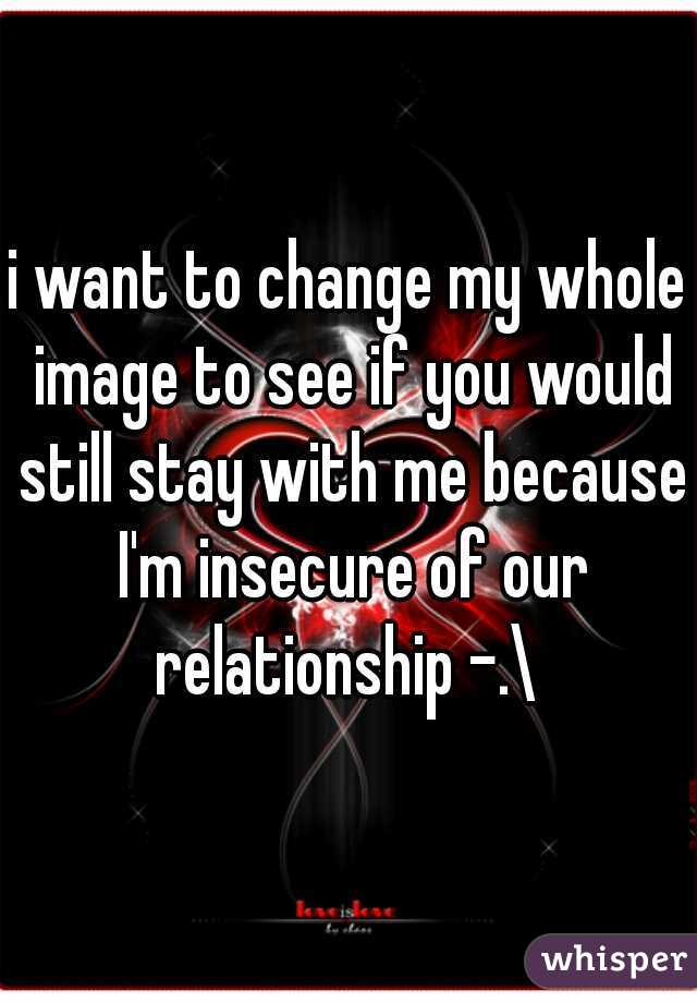 i want to change my whole image to see if you would still stay with me because I'm insecure of our relationship -.\ 