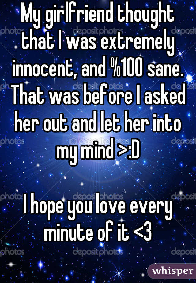 My girlfriend thought that I was extremely innocent, and %100 sane. That was before I asked her out and let her into my mind >:D

I hope you love every minute of it <3