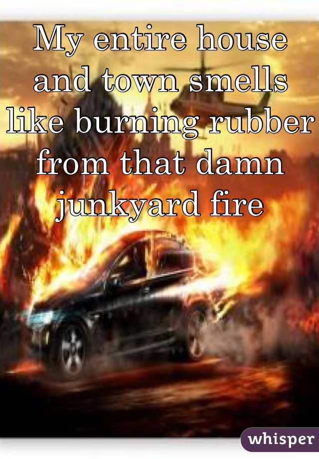 My entire house and town smells like burning rubber from that damn junkyard fire