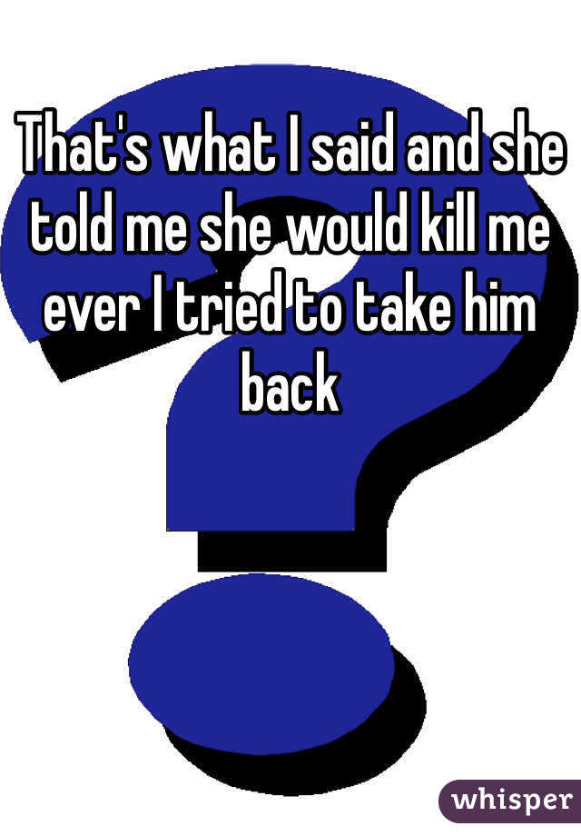 That's what I said and she told me she would kill me ever I tried to take him back 