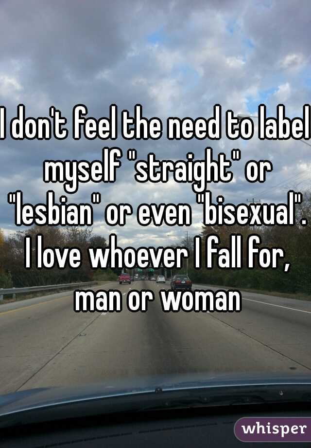 I don't feel the need to label myself "straight" or "lesbian" or even "bisexual". I love whoever I fall for, man or woman