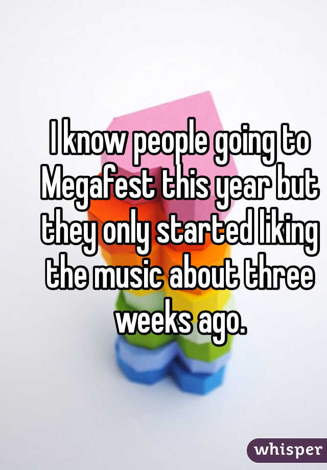 I know people going to Megafest this year but they only started liking the music about three weeks ago. 