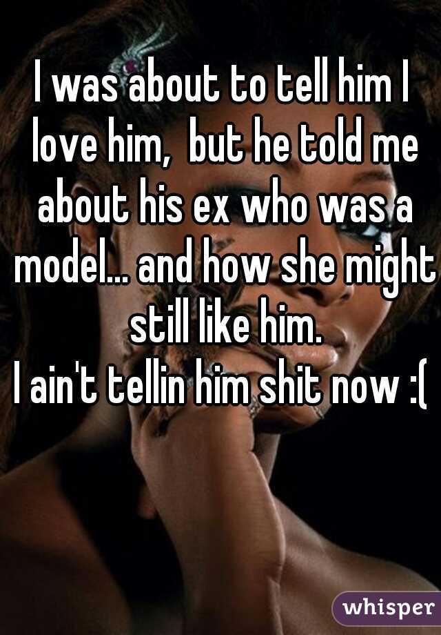 I was about to tell him I love him,  but he told me about his ex who was a model... and how she might still like him.
I ain't tellin him shit now :(