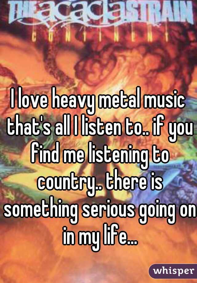 I love heavy metal music that's all I listen to.. if you find me listening to country.. there is something serious going on in my life...