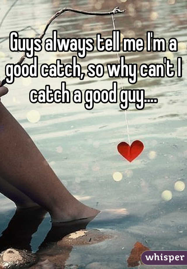 Guys always tell me I'm a good catch, so why can't I catch a good guy....