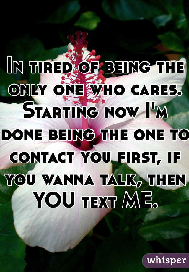 In tired of being the only one who cares. Starting now I'm done being the one to contact you first, if you wanna talk, then YOU text ME. 