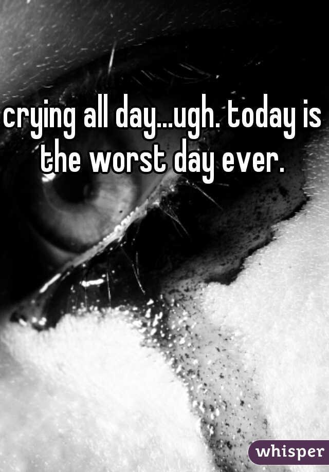 crying all day...ugh. today is the worst day ever. 