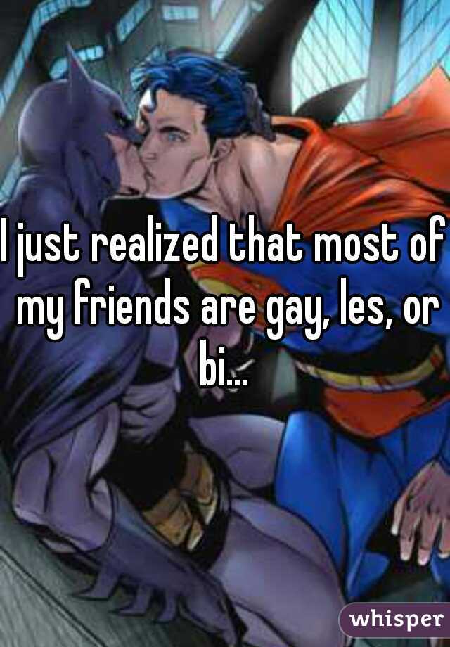 I just realized that most of my friends are gay, les, or bi... 
