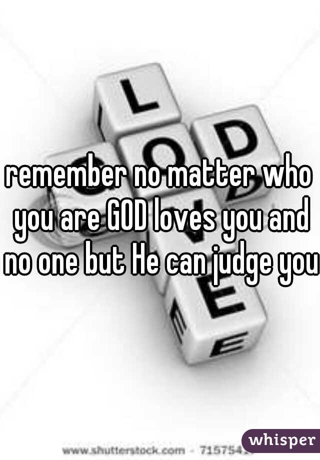 remember no matter who you are GOD loves you and no one but He can judge you