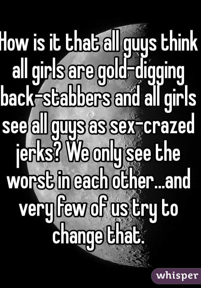 How is it that all guys think all girls are gold-digging back-stabbers and all girls see all guys as sex-crazed jerks? We only see the worst in each other...and very few of us try to change that.