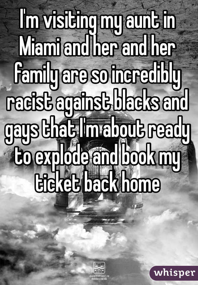 I'm visiting my aunt in Miami and her and her family are so incredibly racist against blacks and gays that I'm about ready to explode and book my ticket back home 