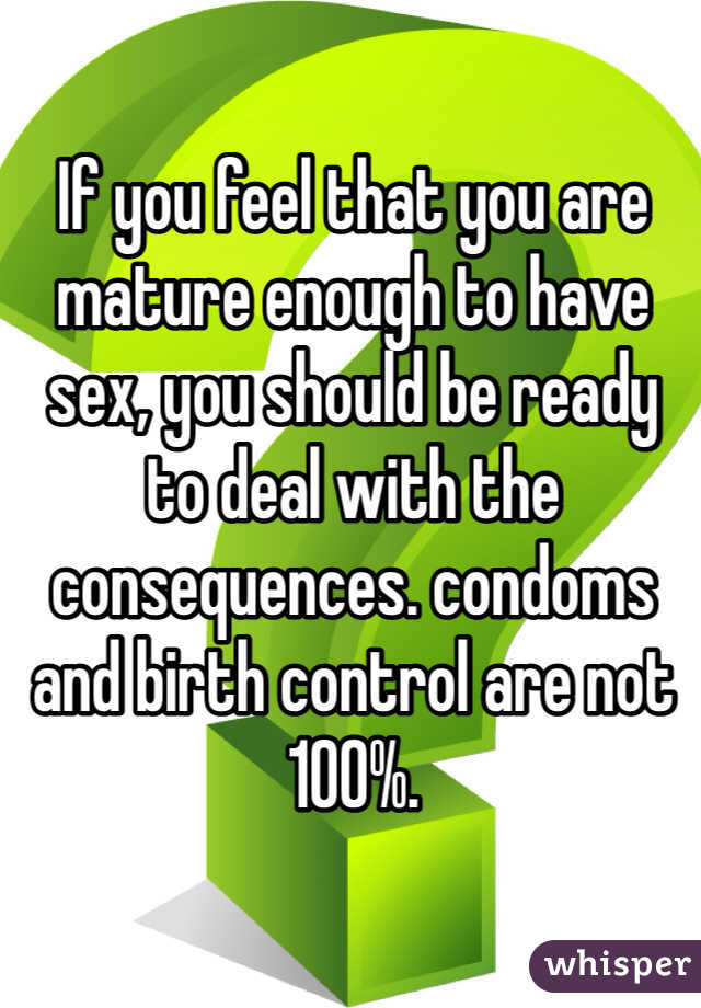 If you feel that you are mature enough to have sex, you should be ready to deal with the consequences. condoms and birth control are not 100%.