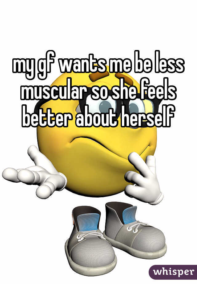 my gf wants me be less muscular so she feels better about herself 