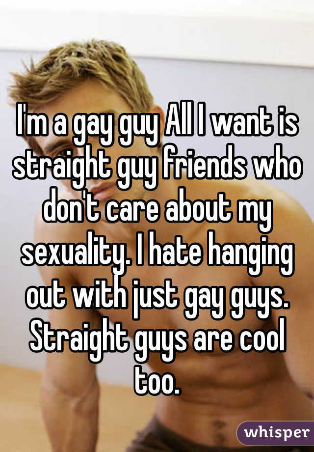 I'm a gay guy All I want is straight guy friends who don't care about my sexuality. I hate hanging out with just gay guys. Straight guys are cool too.