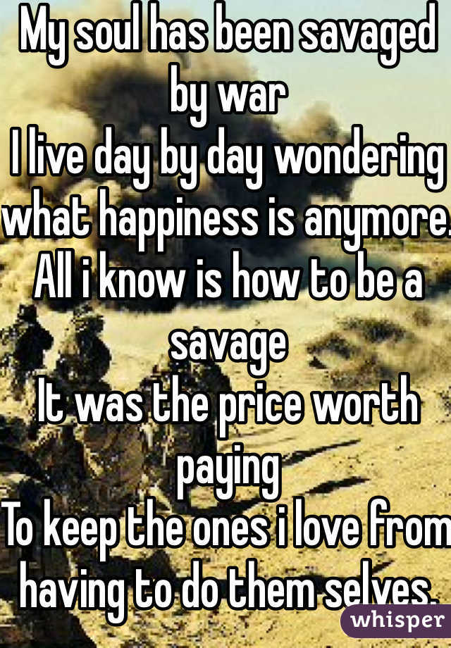 My soul has been savaged by war
I live day by day wondering what happiness is anymore. 
All i know is how to be a savage 
It was the price worth paying 
To keep the ones i love from having to do them selves. 