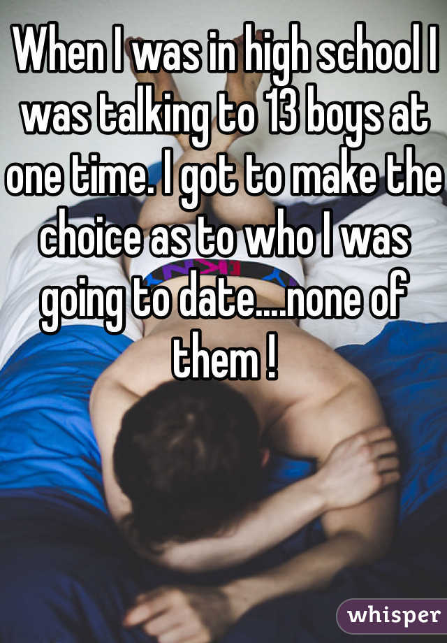When I was in high school I was talking to 13 boys at one time. I got to make the choice as to who I was going to date....none of them !