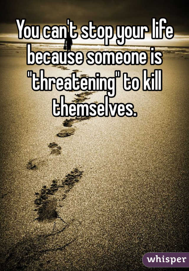 You can't stop your life because someone is "threatening" to kill themselves. 