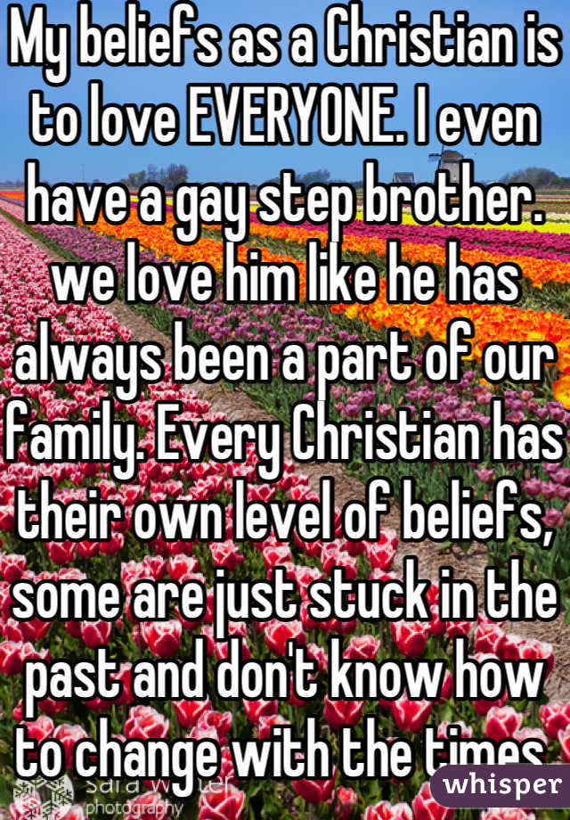 My beliefs as a Christian is to love EVERYONE. I even have a gay step brother. we love him like he has always been a part of our family. Every Christian has their own level of beliefs, some are just stuck in the past and don't know how to change with the times.
