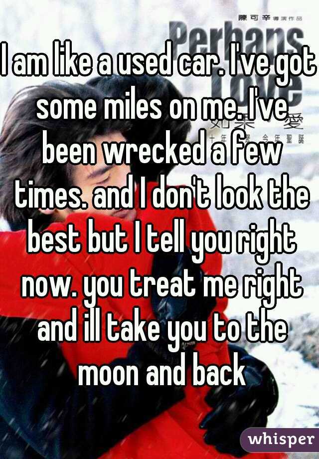 I am like a used car. I've got some miles on me. I've been wrecked a few times. and I don't look the best but I tell you right now. you treat me right and ill take you to the moon and back