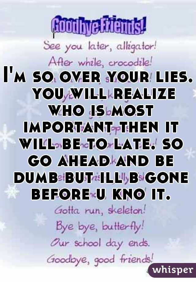 I'm so over your lies.  you will realize who is most important then it will be to late. so go ahead and be dumb but ill b gone before u kno it.