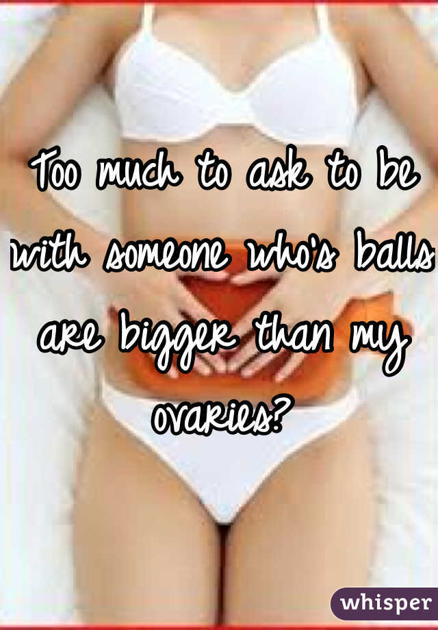 Too much to ask to be with someone who's balls are bigger than my ovaries? 
