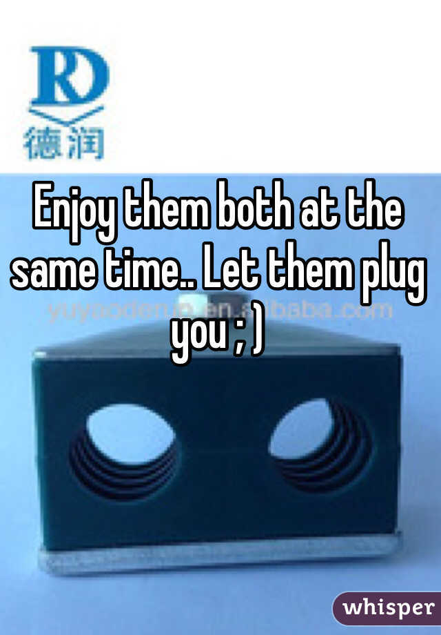 Enjoy them both at the same time.. Let them plug you ; )