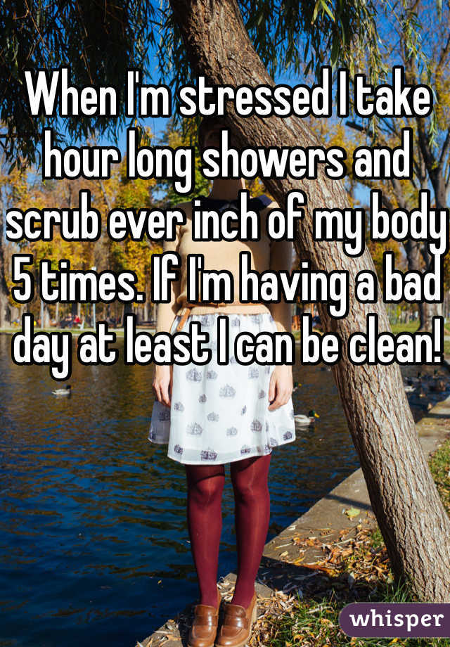 When I'm stressed I take hour long showers and scrub ever inch of my body 5 times. If I'm having a bad day at least I can be clean!