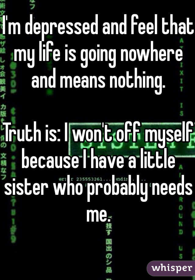 I'm depressed and feel that my life is going nowhere and means nothing. 

Truth is: I won't off myself because I have a little sister who probably needs me. 