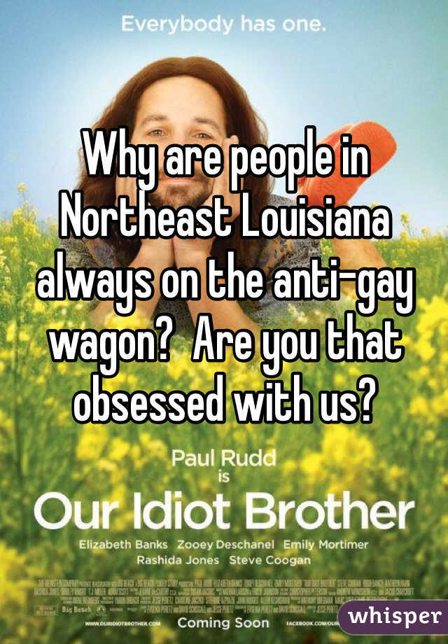 Why are people in Northeast Louisiana always on the anti-gay wagon?  Are you that obsessed with us?  