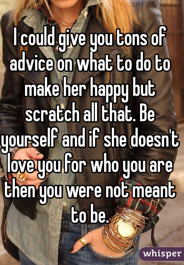 I could give you tons of advice on what to do to make her happy but scratch all that. Be yourself and if she doesn't love you for who you are then you were not meant to be. 