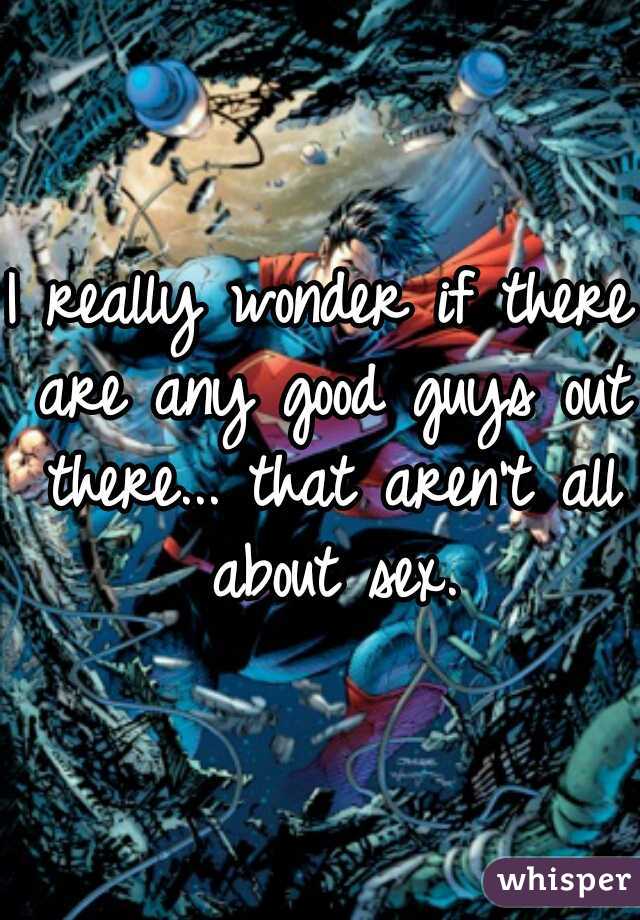 I really wonder if there are any good guys out there... that aren't all about sex.