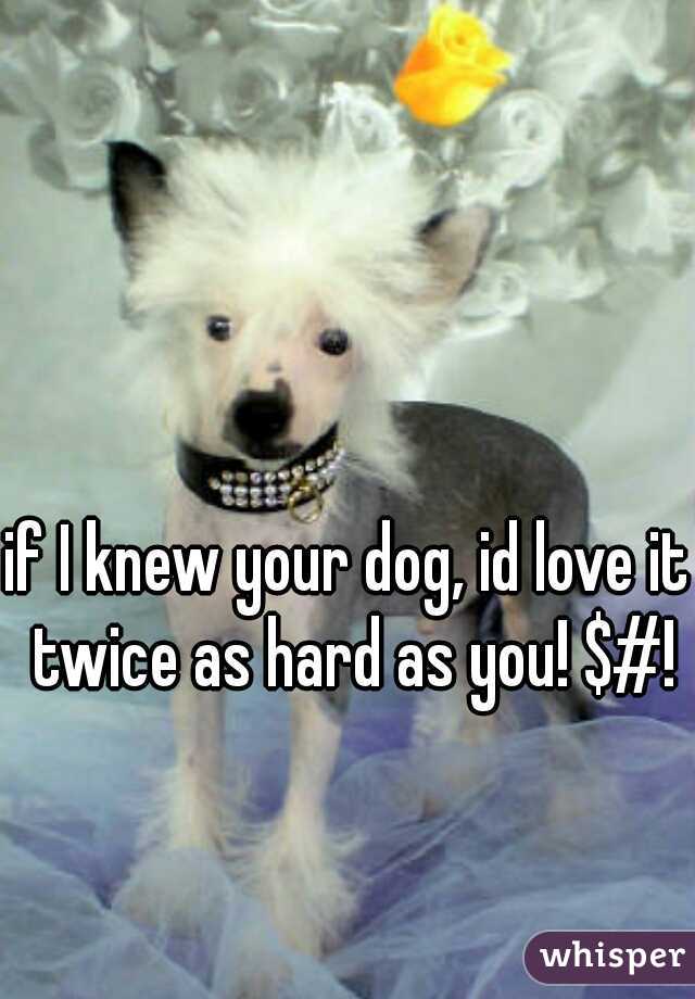 if I knew your dog, id love it twice as hard as you! $#!