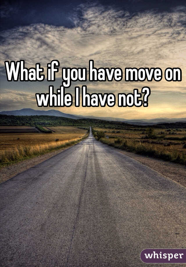 What if you have move on while I have not? 