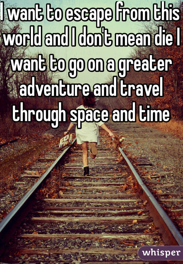 I want to escape from this world and I don't mean die I want to go on a greater adventure and travel through space and time 