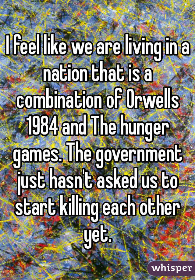 I feel like we are living in a nation that is a combination of Orwells 1984 and The hunger games. The government just hasn't asked us to start killing each other yet. 