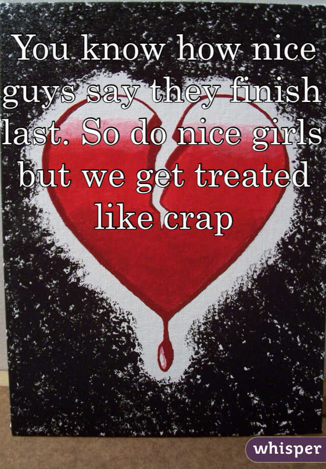 You know how nice guys say they finish last. So do nice girls but we get treated like crap