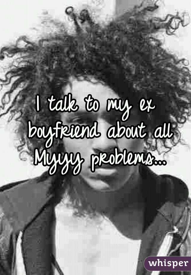 I talk to my ex boyfriend about all Myyy problems...