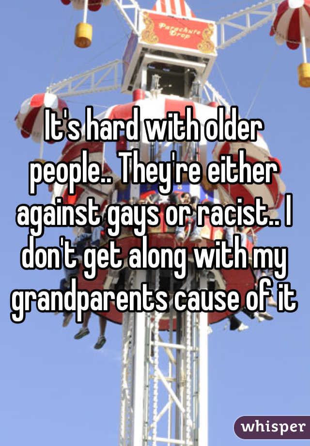 It's hard with older people.. They're either against gays or racist.. I don't get along with my grandparents cause of it