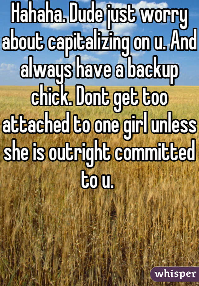 Hahaha. Dude just worry about capitalizing on u. And always have a backup chick. Dont get too attached to one girl unless she is outright committed to u. 