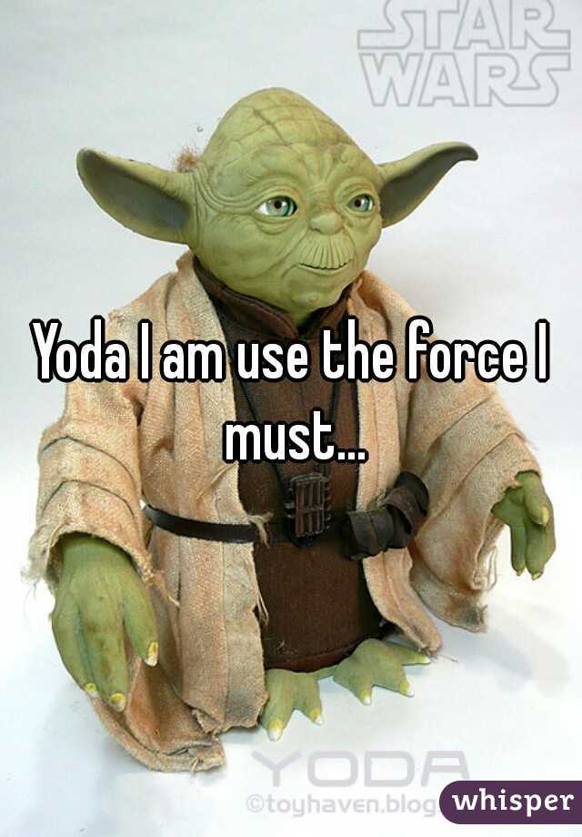 Yoda I am use the force I must...