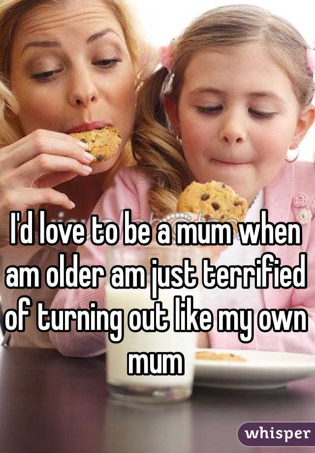 I'd love to be a mum when am older am just terrified of turning out like my own mum 
